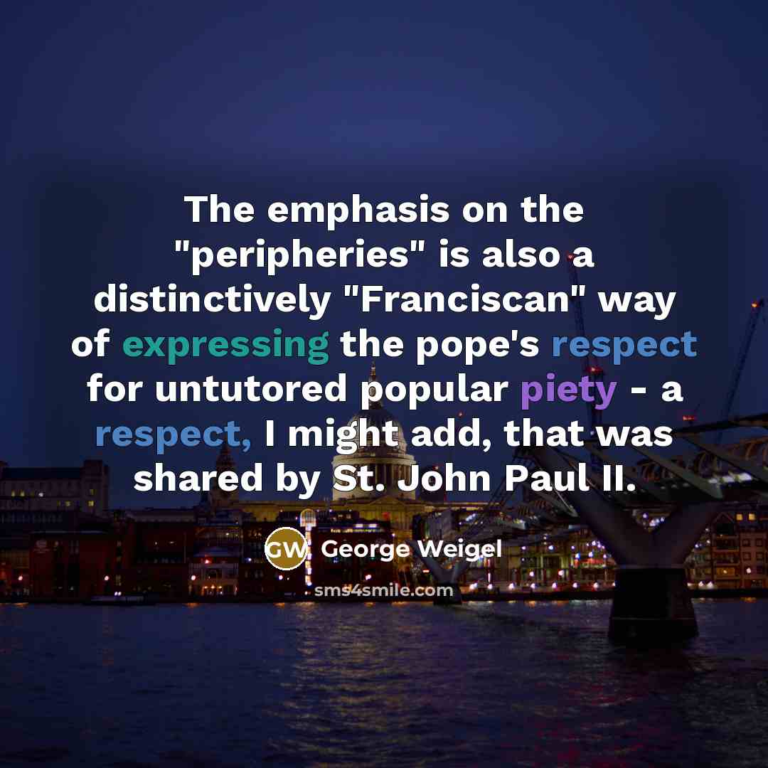 “The emphasis on the "peripheries" is also a distinctively "Franciscan" way of expressing the pope's respect for untutored popular piety - a respect, I might add, that was shared by St. John Paul II.” quote by George Weigel