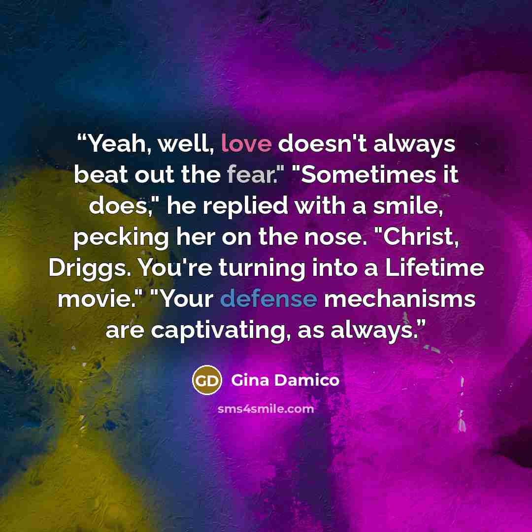 “Yeah, well, love doesn't always beat out the fear." "Sometimes it does," he replied with a smile, pecking her on the nose. "Christ, Driggs. You're turning into a Lifetime movie." "Your defense mechanisms are captivating, as always.” quote by Gina Damico
