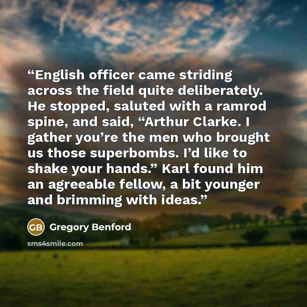 “English officer came striding across the field quite deliberately. He stopped, saluted with a ramrod spine, and said, “Arthur Clarke. I gather you’re the men who brought us those superbombs. I’d like to shake your hands.” Karl found him an agreeable fellow, a bit younger and brimming with ideas.” quote by Gregory Benford