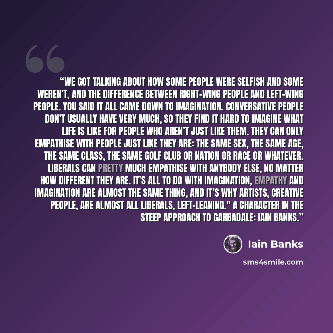 “We got talking about how some people were selfish and some weren’t, and the difference between right-wing people and left-wing people. You said it all came down to imagination. Conversative people don’t usually have very much, so they find it hard to imagine what life is like for people who aren’t…” quote by Iain Banks