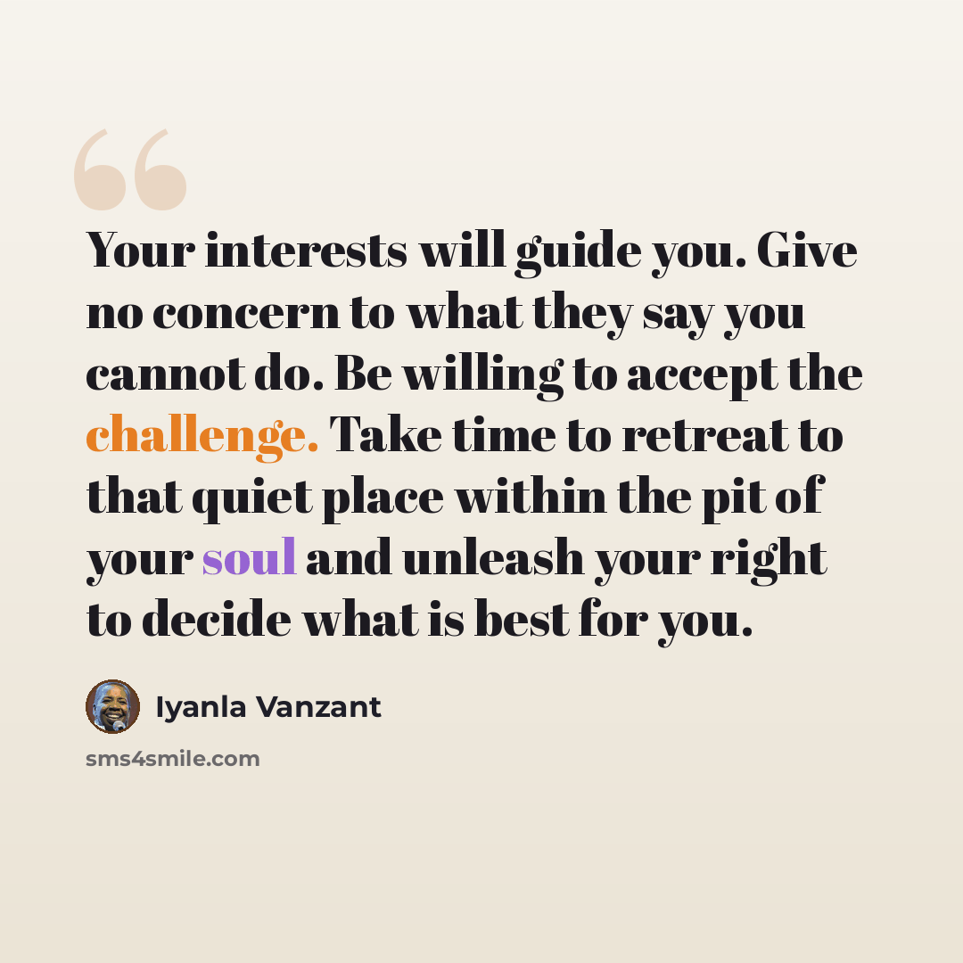 “Your interests will guide you. Give no concern to what they say you cannot do. Be willing to accept the challenge. Take time to retreat to that quiet place within the pit of your soul and unleash your right to decide what is best for you.” quote by Iyanla Vanzant