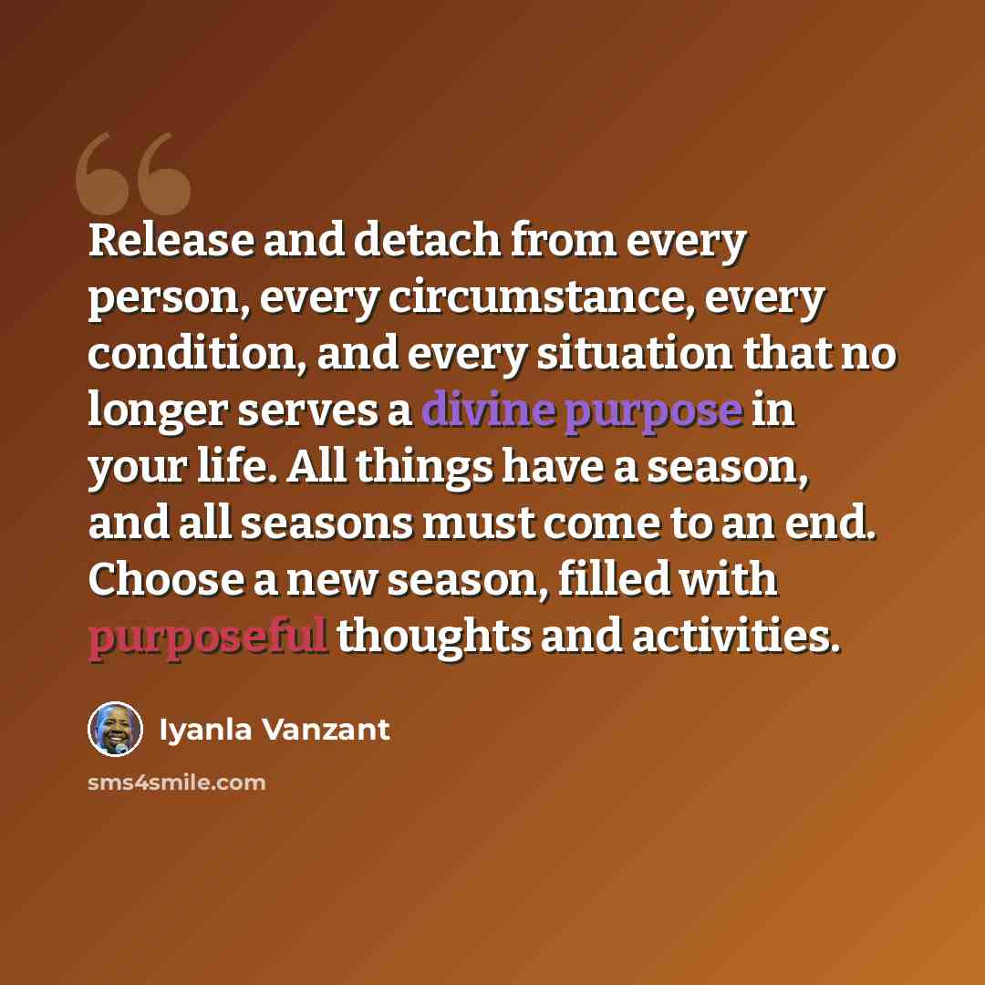“Release and detach from every person, every circumstance, every condition, and every situation that no longer serves a divine purpose in your life. All things have a season, and all seasons must come to an end. Choose a new season, filled with purposeful thoughts and activities.” quote by Iyanla Vanzant
