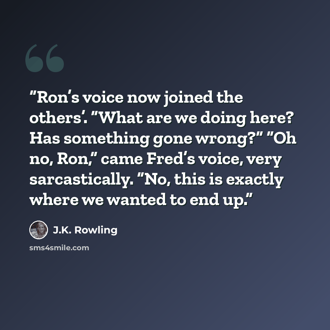 “Ron’s voice now joined the others’. “What are we doing here? Has something gone wrong?” “Oh no, Ron,” came Fred’s voice, very sarcastically. “No, this is exactly where we wanted to end up.” quote by J.K. Rowling