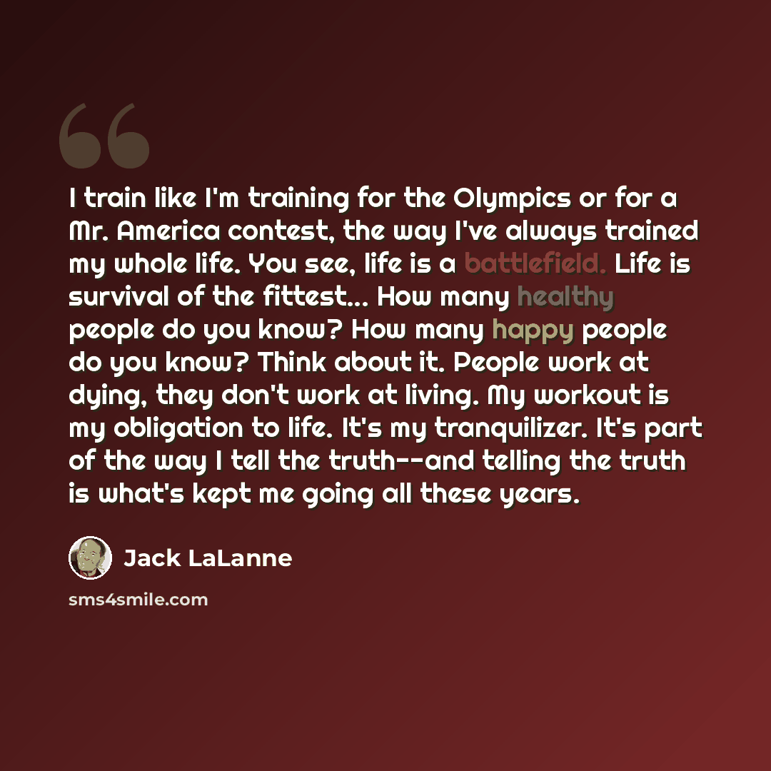“I train like I'm training for the Olympics or for a Mr. America contest, the way I've always trained my whole life. You see, life is a battlefield. Life is survival of the fittest... How many healthy people do you know? How many happy people do you know? Think about it. People work at dying, they…” quote by Jack LaLanne
