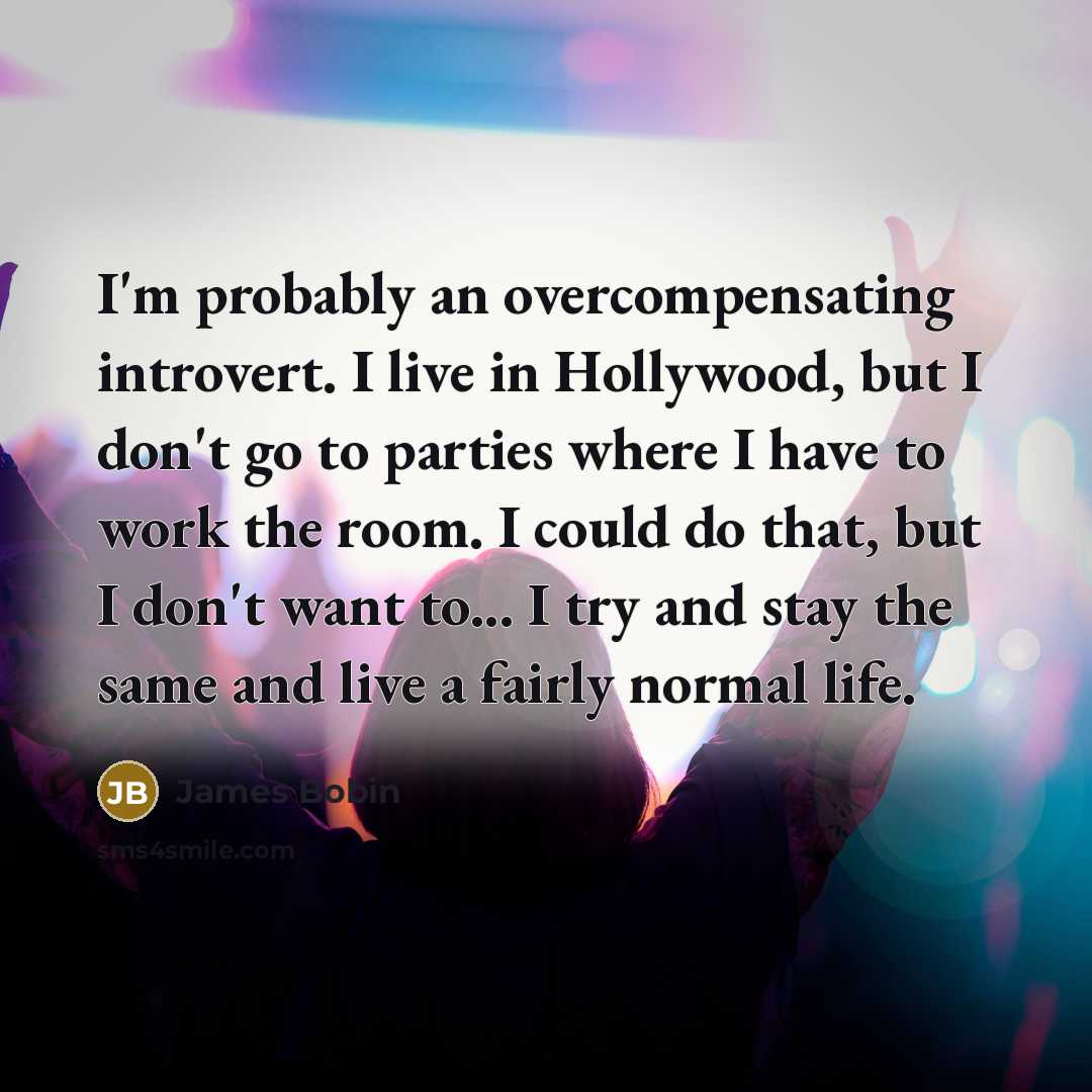 “I'm probably an overcompensating introvert. I live in Hollywood, but I don't go to parties where I have to work the room. I could do that, but I don't want to... I try and stay the same and live a fairly normal life.” quote by James Bobin
