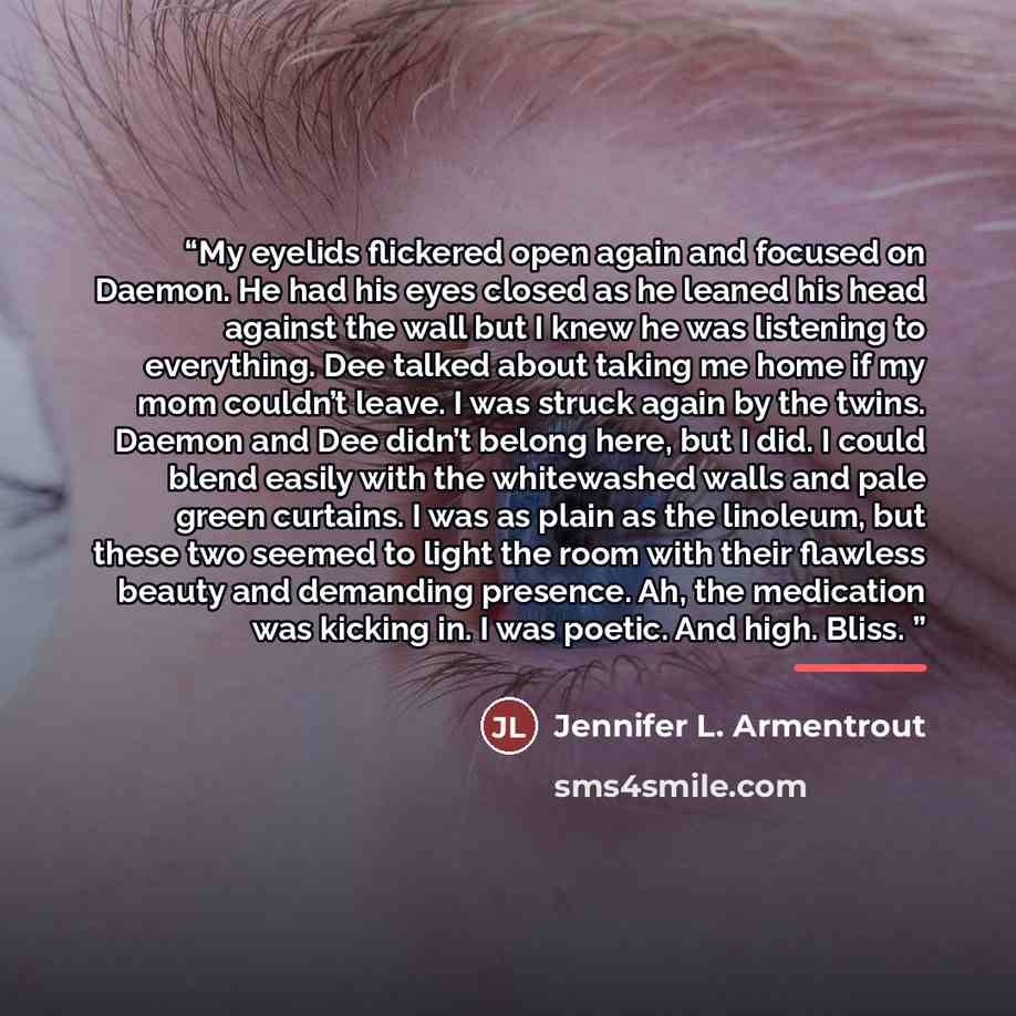 “My eyelids flickered open again and focused on Daemon. He had his eyes closed as he leaned his head against the wall but I knew he was listening to everything. Dee talked about taking me home if my mom couldn’t leave. I was struck again by the twins. Daemon and Dee didn’t belong here, but I did. I…” quote by Jennifer L. Armentrout