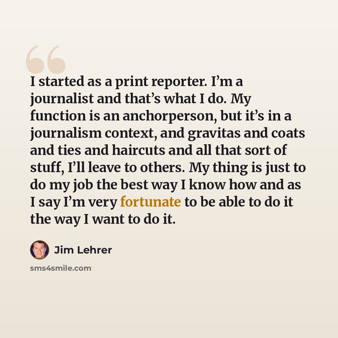 “I started as a print reporter. I’m a journalist and that’s what I do. My function is an anchorperson, but it’s in a journalism context, and gravitas and coats and ties and haircuts and all that sort of stuff, I’ll leave to others. My thing is just to do my job the best way I know how and as I say…” quote by Jim Lehrer