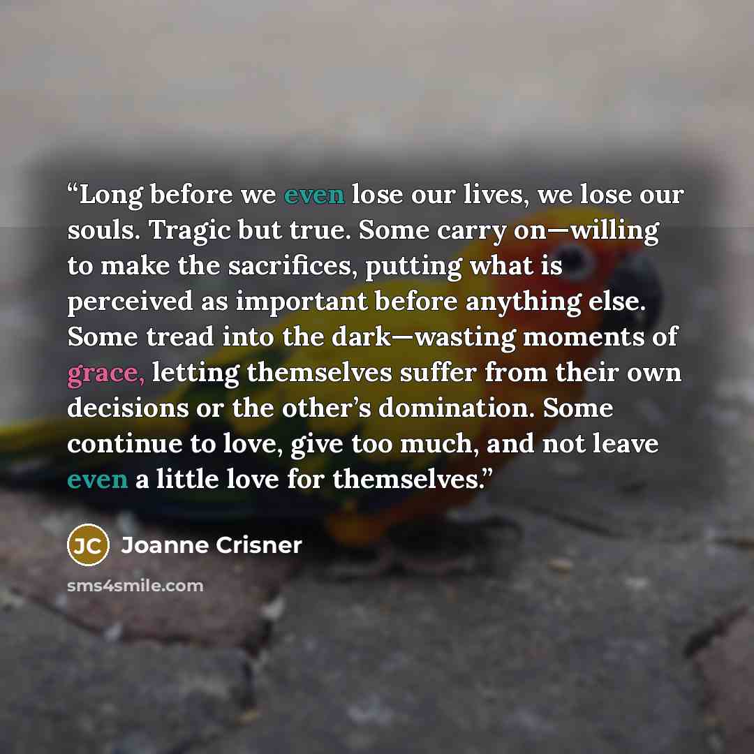 “Long before we even lose our lives, we lose our souls. Tragic but true. Some carry on—willing to make the sacrifices, putting what is perceived as important before anything else. Some tread into the dark—wasting moments of grace, letting themselves suffer from their own decisions or the other’s…” quote by Joanne Crisner