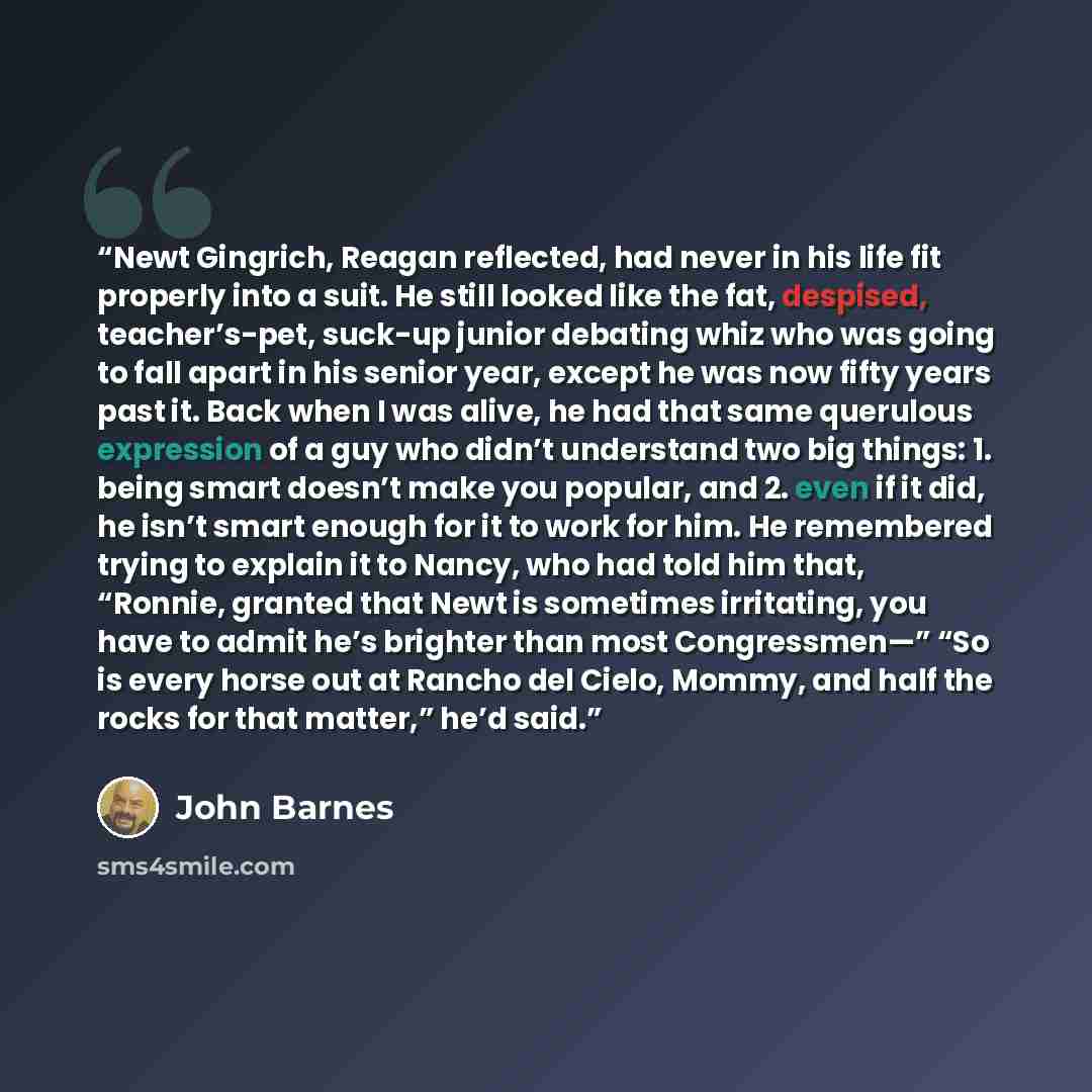 “Newt Gingrich, Reagan reflected, had never in his life fit properly into a suit. He still looked like the fat, despised, teacher’s-pet, suck-up junior debating whiz who was going to fall apart in his senior year, except he was now fifty years past it. Back when I was alive, he had that same…” quote by John Barnes