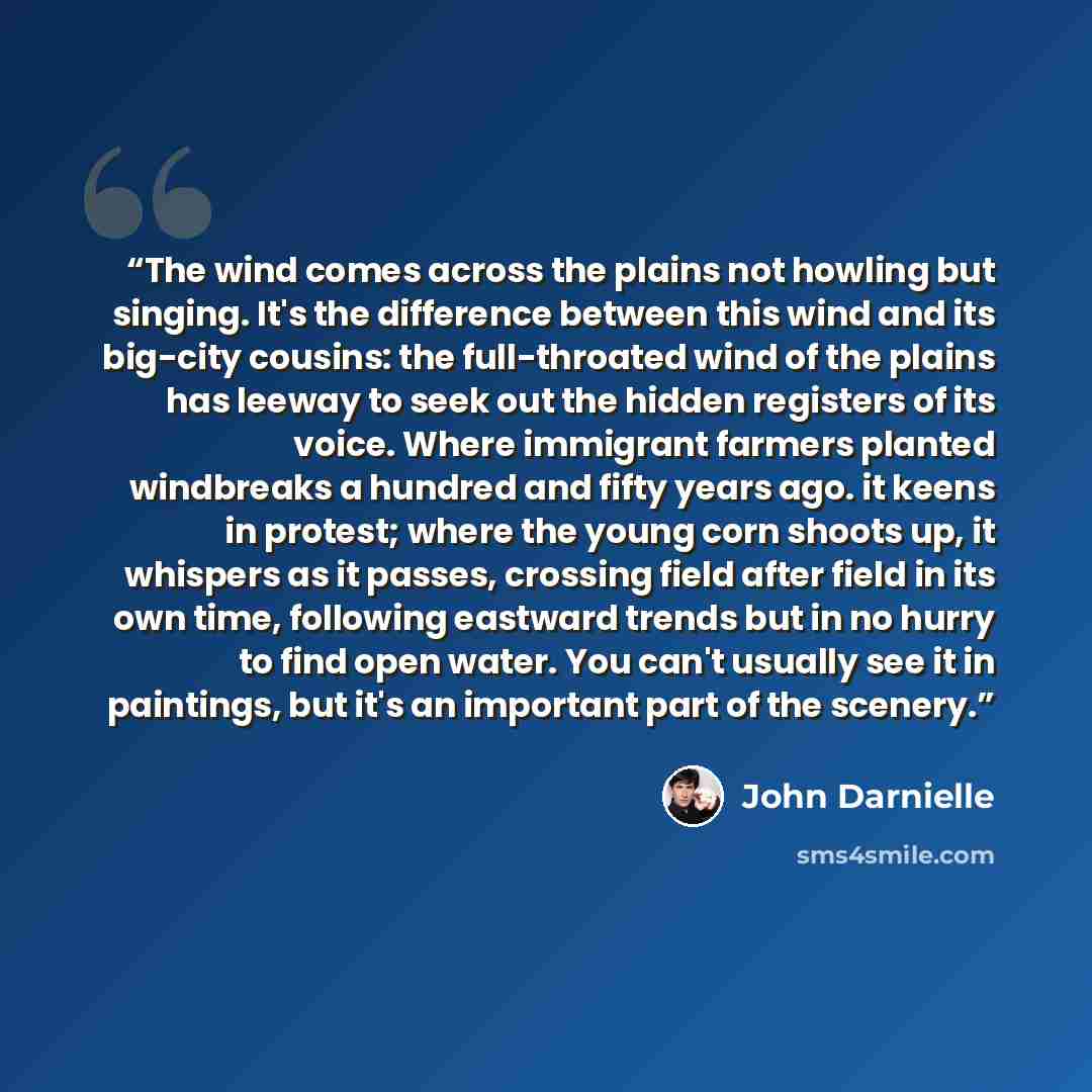 “The wind comes across the plains not howling but singing. It's the difference between this wind and its big-city cousins: the full-throated wind of the plains has leeway to seek out the hidden registers of its voice. Where immigrant farmers planted windbreaks a hundred and fifty years ago. it…” quote by John Darnielle