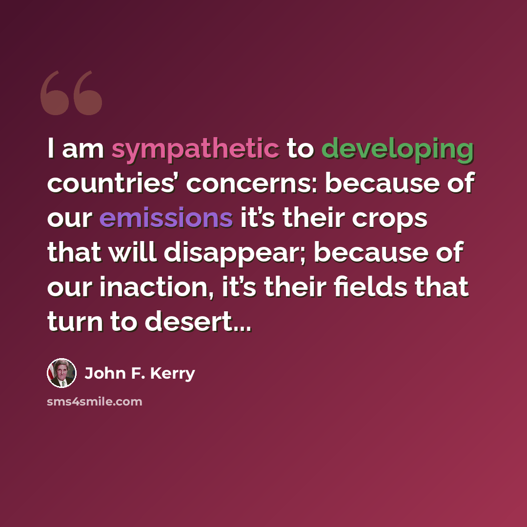 “I am sympathetic to developing countries’ concerns: because of our emissions it’s their crops that will disappear; because of our inaction, it’s their fields that turn to desert...” quote by John F. Kerry