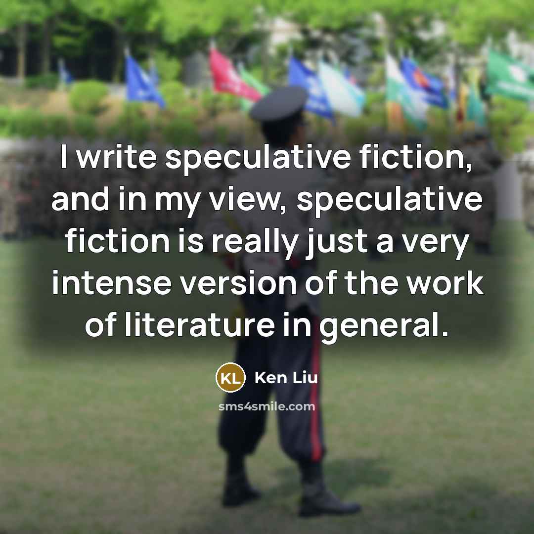 “I write speculative fiction, and in my view, speculative fiction is really just a very intense version of the work of literature in general.” quote by Ken Liu
