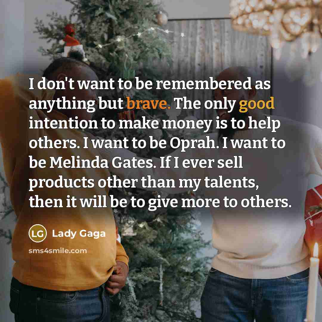 “I don't want to be remembered as anything but brave. The only good intention to make money is to help others. I want to be Oprah. I want to be Melinda Gates. If I ever sell products other than my talents, then it will be to give more to others.” quote by Lady Gaga