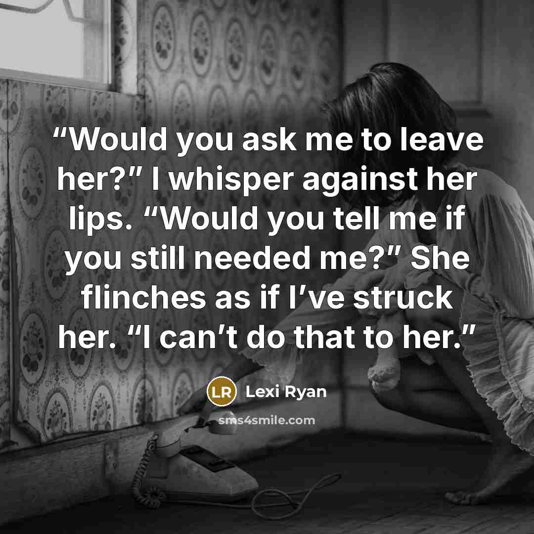 “Would you ask me to leave her?” I whisper against her lips. “Would you tell me if you still needed me?” She flinches as if I’ve struck her. “I can’t do that to her.” quote by Lexi Ryan