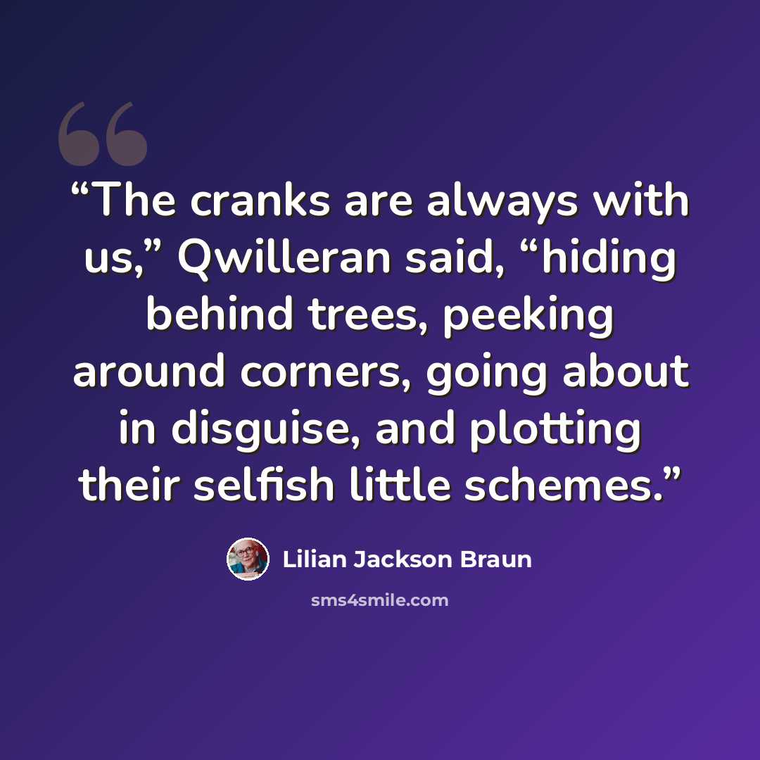 “The cranks are always with us,” Qwilleran said, “hiding behind trees, peeking around corners, going about in disguise, and plotting their selfish little schemes.” quote by Lilian Jackson Braun