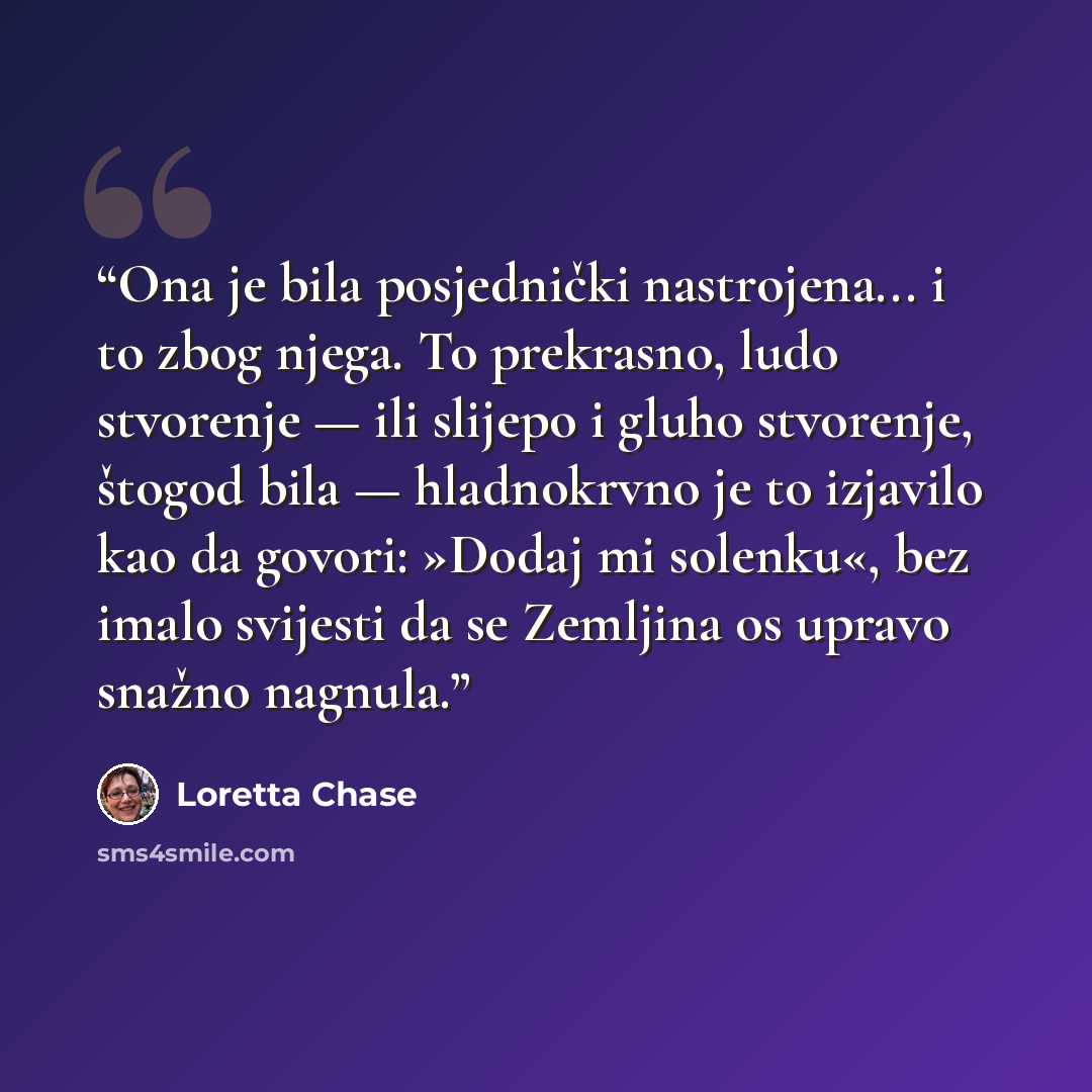 “Ona je bila posjednički nastrojena... i to zbog njega. To prekrasno, ludo stvorenje — ili slijepo i gluho stvorenje, štogod bila — hladnokrvno je to izjavilo kao da govori: »Dodaj mi solenku«, bez imalo svijesti da se Zemljina os upravo snažno nagnula.” quote by Loretta Chase