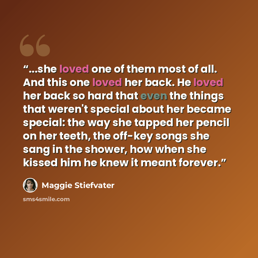 “...she loved one of them most of all. And this one loved her back. He loved her back so hard that even the things that weren't special about her became special: the way she tapped her pencil on her teeth, the off-key songs she sang in the shower, how when she kissed him he knew it meant forever.” quote by Maggie Stiefvater