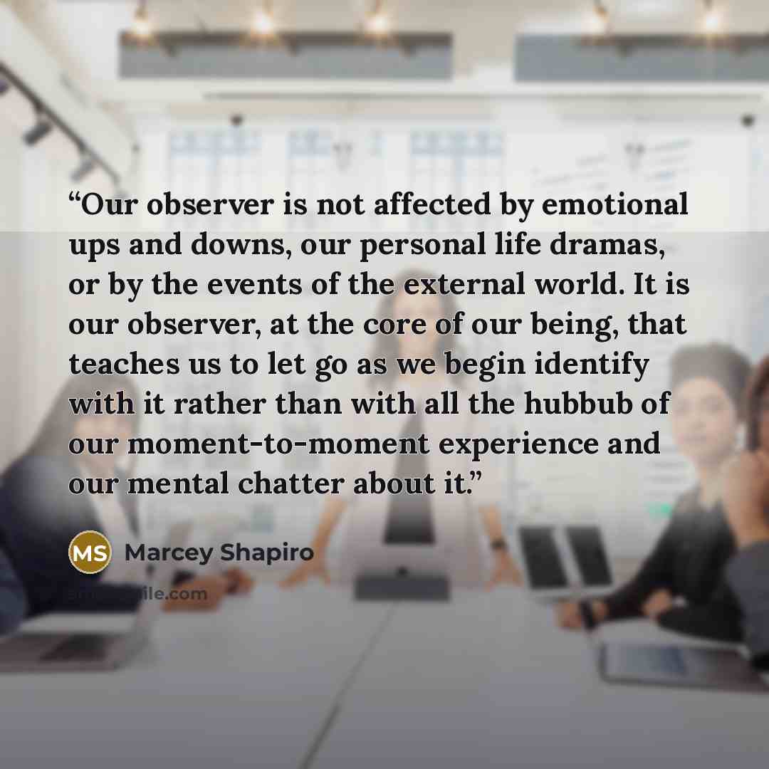 “Our observer is not affected by emotional ups and downs, our personal life dramas, or by the events of the external world. It is our observer, at the core of our being, that teaches us to let go as we begin identify with it rather than with all the hubbub of our moment-to-moment experience and our…” quote by Marcey Shapiro