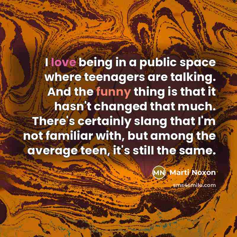 “I love being in a public space where teenagers are talking. And the funny thing is that it hasn't changed that much. There's certainly slang that I'm not familiar with, but among the average teen, it's still the same.” quote by Marti Noxon