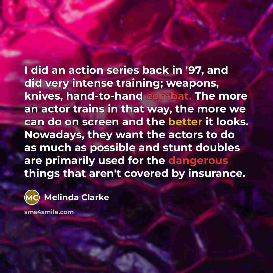 “I did an action series back in '97, and did very intense training; weapons, knives, hand-to-hand combat. The more an actor trains in that way, the more we can do on screen and the better it looks. Nowadays, they want the actors to do as much as possible and stunt doubles are primarily used for the…” quote by Melinda Clarke