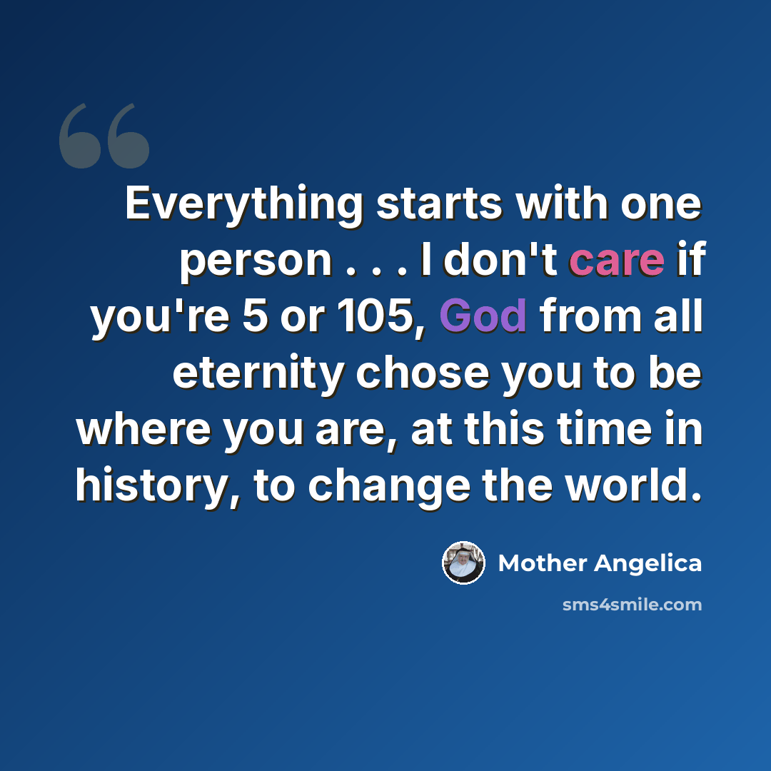 “Everything starts with one person . . . I don't care if you're 5 or 105, God from all eternity chose you to be where you are, at this time in history, to change the world.” quote by Mother Angelica
