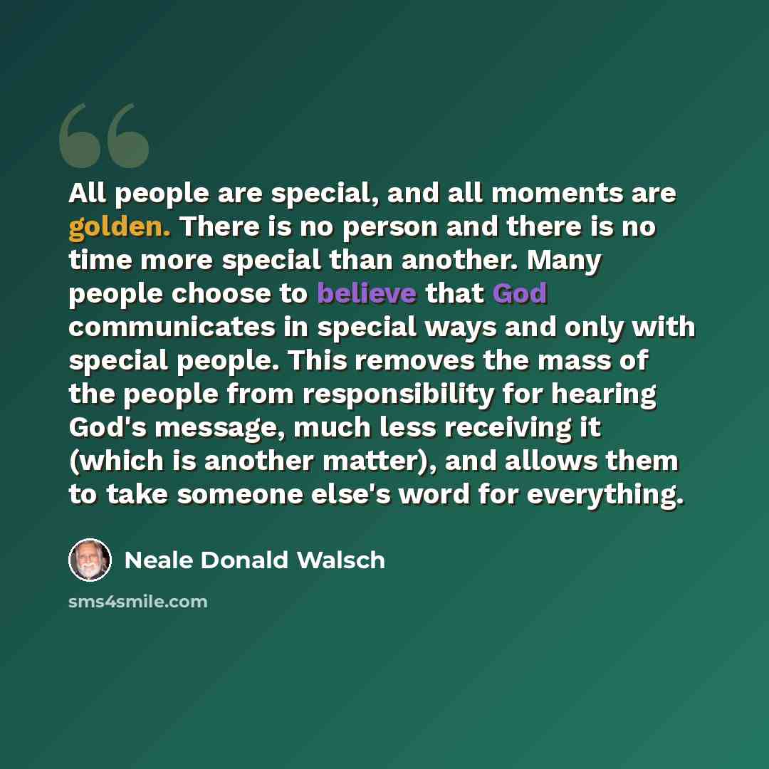 “All people are special, and all moments are golden. There is no person and there is no time more special than another. Many people choose to believe that God communicates in special ways and only with special people. This removes the mass of the people from responsibility for hearing God's…” quote by Neale Donald Walsch