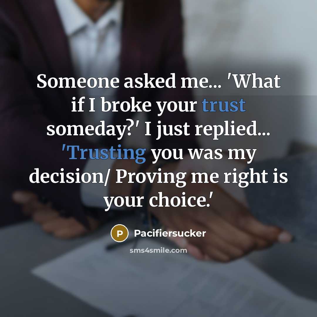 “Someone asked me... 'What if I broke your trust someday?' I just replied... 'Trusting you was my decision/ Proving me right is your choice.'” quote by Pacifiersucker