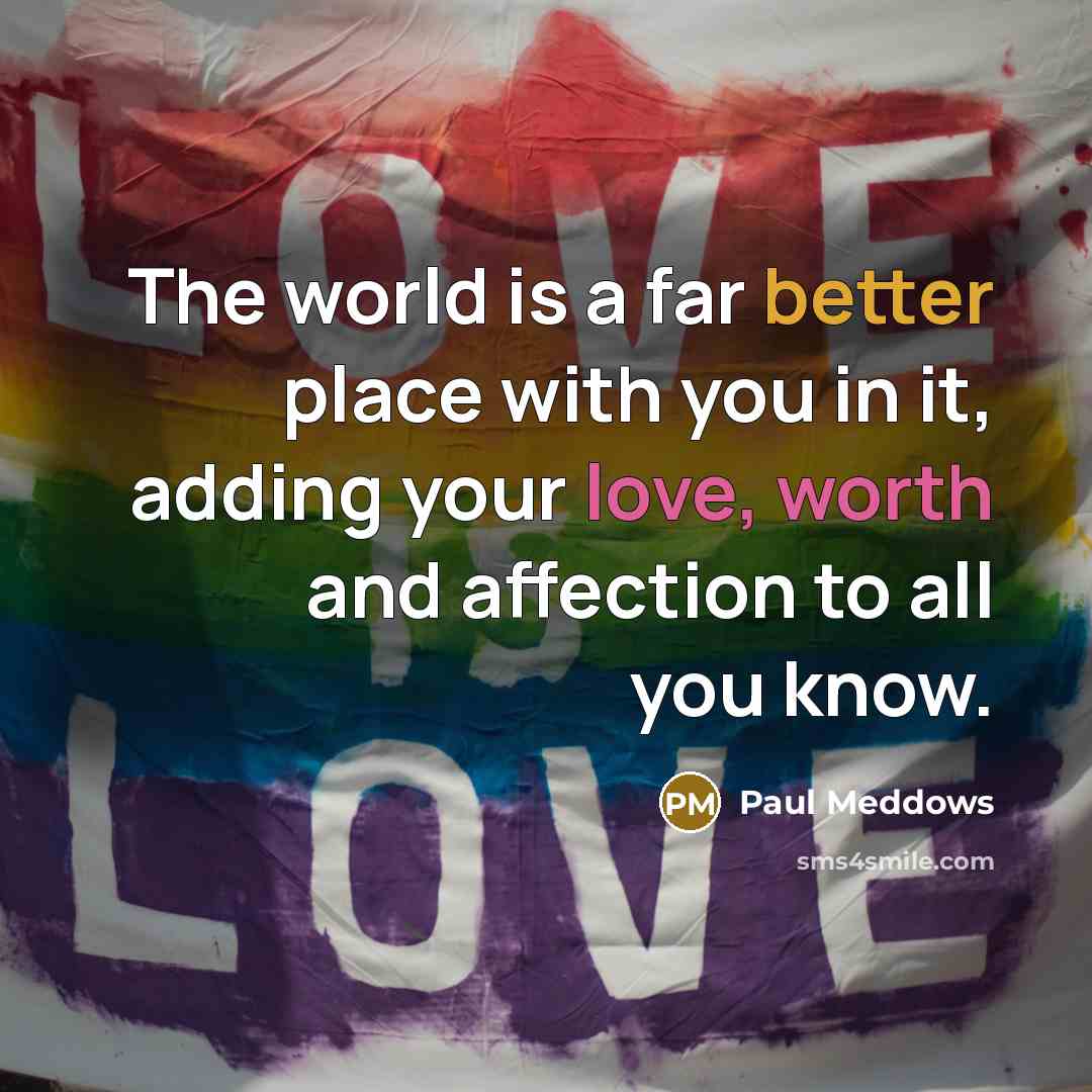 “The world is a far better place with you in it, adding your love, worth and affection to all you know.” quote by Paul Meddows