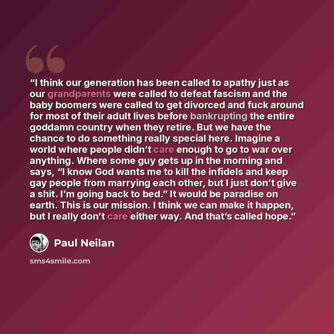 “I think our generation has been called to apathy just as our grandparents were called to defeat fascism and the baby boomers were called to get divorced and fuck around for most of their adult lives before bankrupting the entire goddamn country when they retire. But we have the chance to do…” quote by Paul Neilan