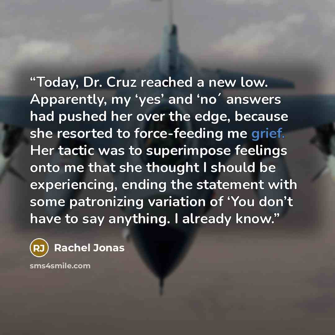“Today, Dr. Cruz reached a new low. Apparently, my ‘yes’ and ‘no´ answers had pushed her over the edge, because she resorted to force-feeding me grief. Her tactic was to superimpose feelings onto me that she thought I should be experiencing, ending the statement with some patronizing variation of…” quote by Rachel Jonas