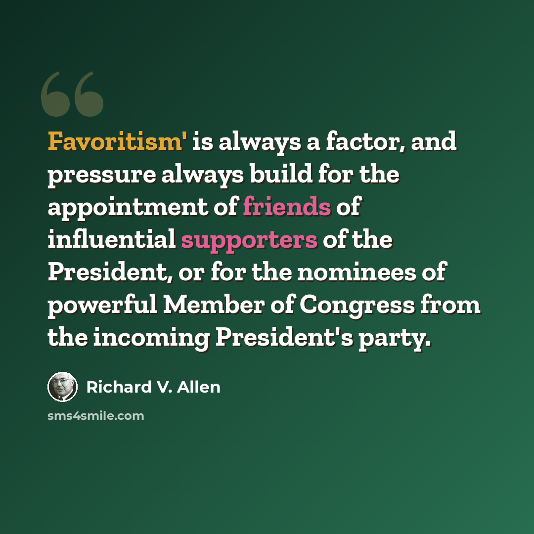 “Favoritism' is always a factor, and pressure always build for the appointment of friends of influential supporters of the President, or for the nominees of powerful Member of Congress from the incoming President's party.” quote by Richard V. Allen