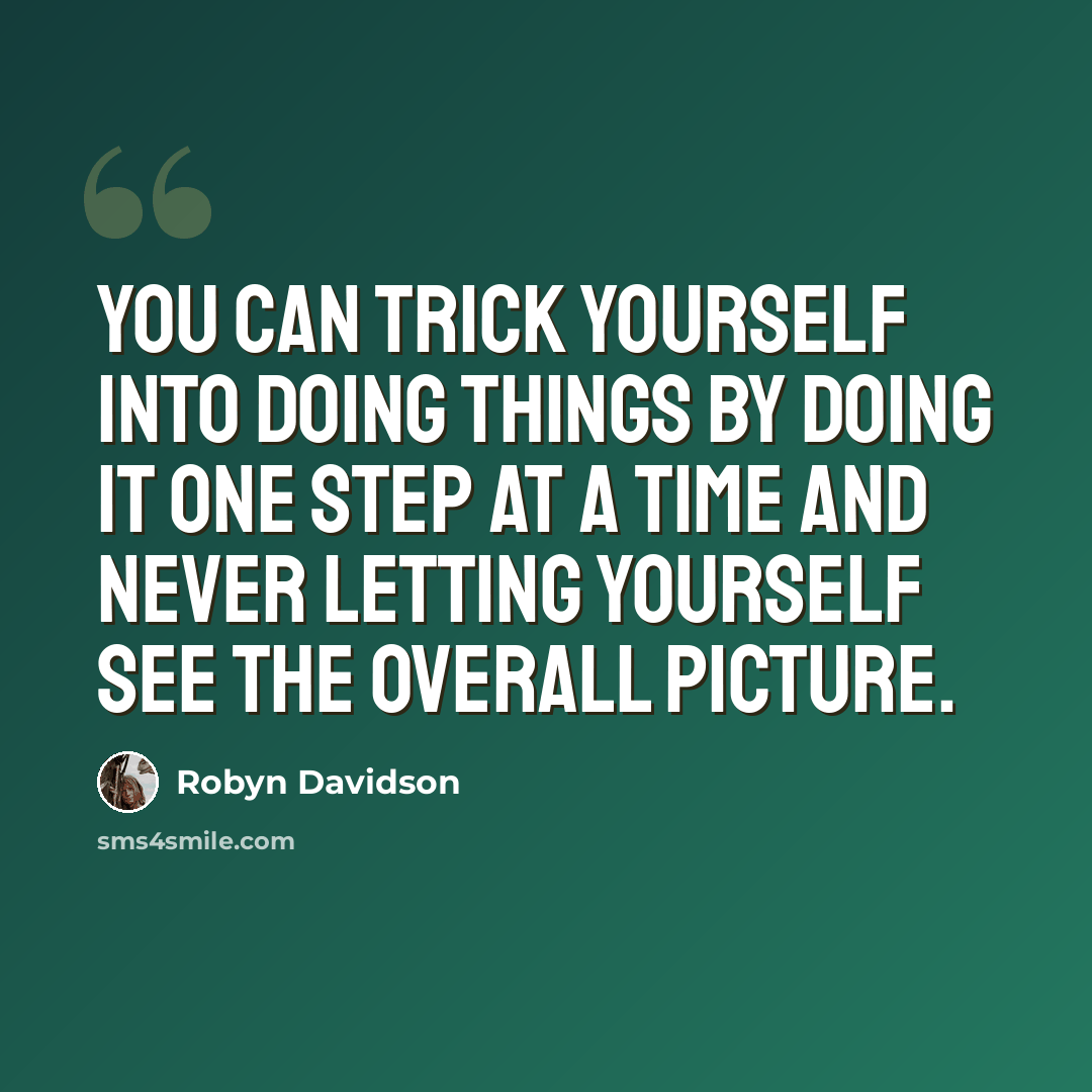 “You can trick yourself into doing things by doing it one step at a time and never letting yourself see the overall picture.” quote by Robyn Davidson