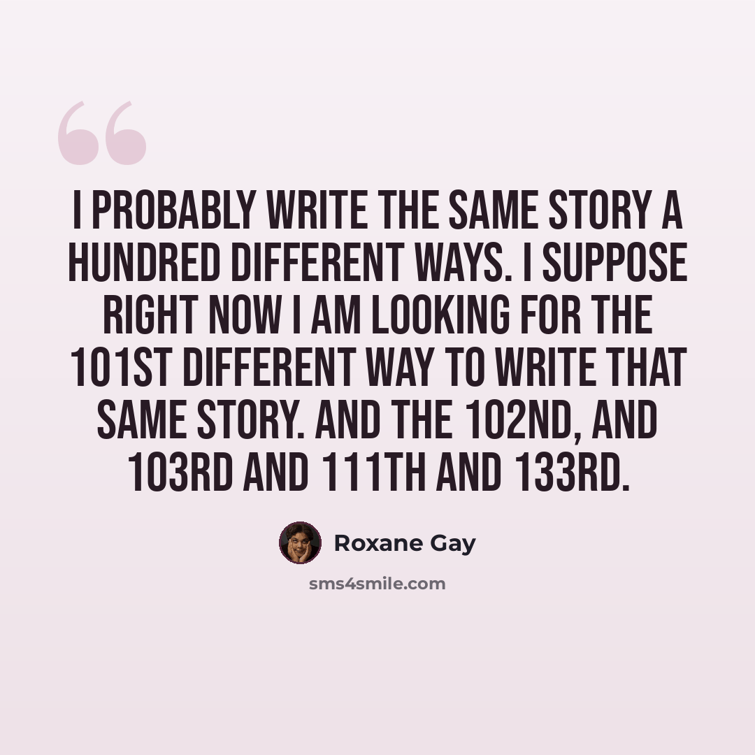 “I probably write the same story a hundred different ways. I suppose right now I am looking for the 101st different way to write that same story. And the 102nd, and 103rd and 111th and 133rd.” quote by Roxane Gay