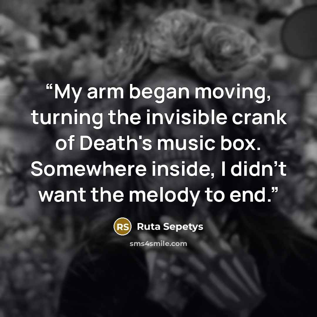 “My arm began moving, turning the invisible crank of Death's music box. Somewhere inside, I didn't want the melody to end.” quote by Ruta Sepetys