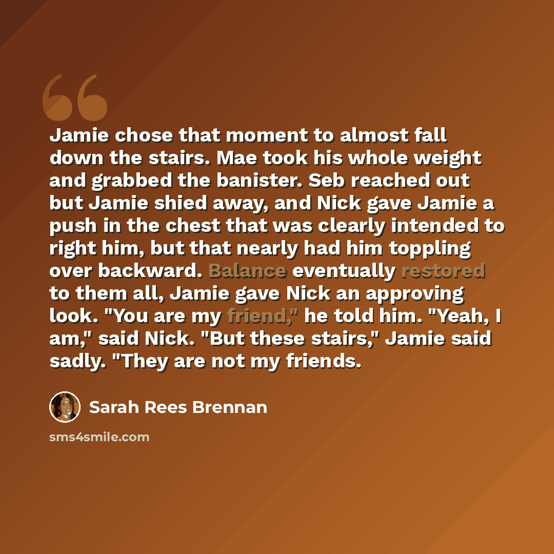 “Jamie chose that moment to almost fall down the stairs. Mae took his whole weight and grabbed the banister. Seb reached out but Jamie shied away, and Nick gave Jamie a push in the chest that was clearly intended to right him, but that nearly had him toppling over backward. Balance eventually…” quote by Sarah Rees Brennan