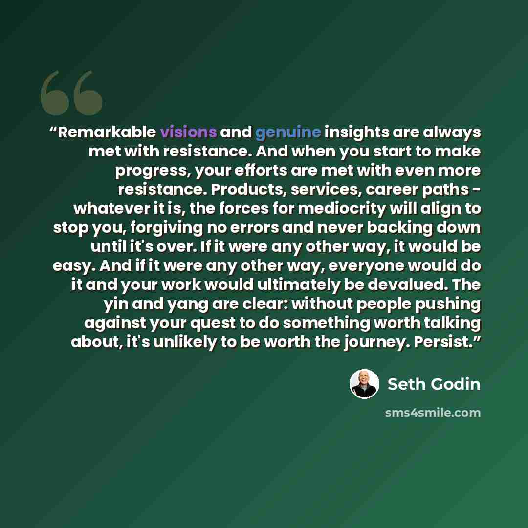 “Remarkable visions and genuine insights are always met with resistance. And when you start to make progress, your efforts are met with even more resistance. Products, services, career paths - whatever it is, the forces for mediocrity will align to stop you, forgiving no errors and never backing…” quote by Seth Godin