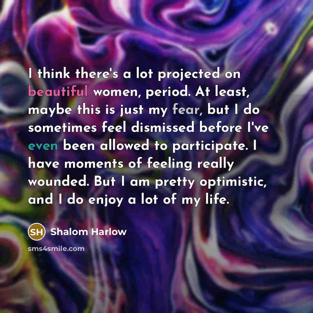 “I think there's a lot projected on beautiful women, period. At least, maybe this is just my fear, but I do sometimes feel dismissed before I've even been allowed to participate. I have moments of feeling really wounded. But I am pretty optimistic, and I do enjoy a lot of my life.” quote by Shalom Harlow