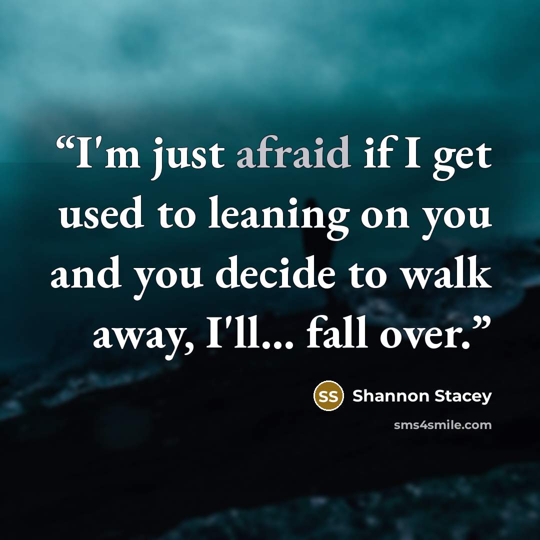 “I'm just afraid if I get used to leaning on you and you decide to walk away, I'll... fall over.” quote by Shannon Stacey
