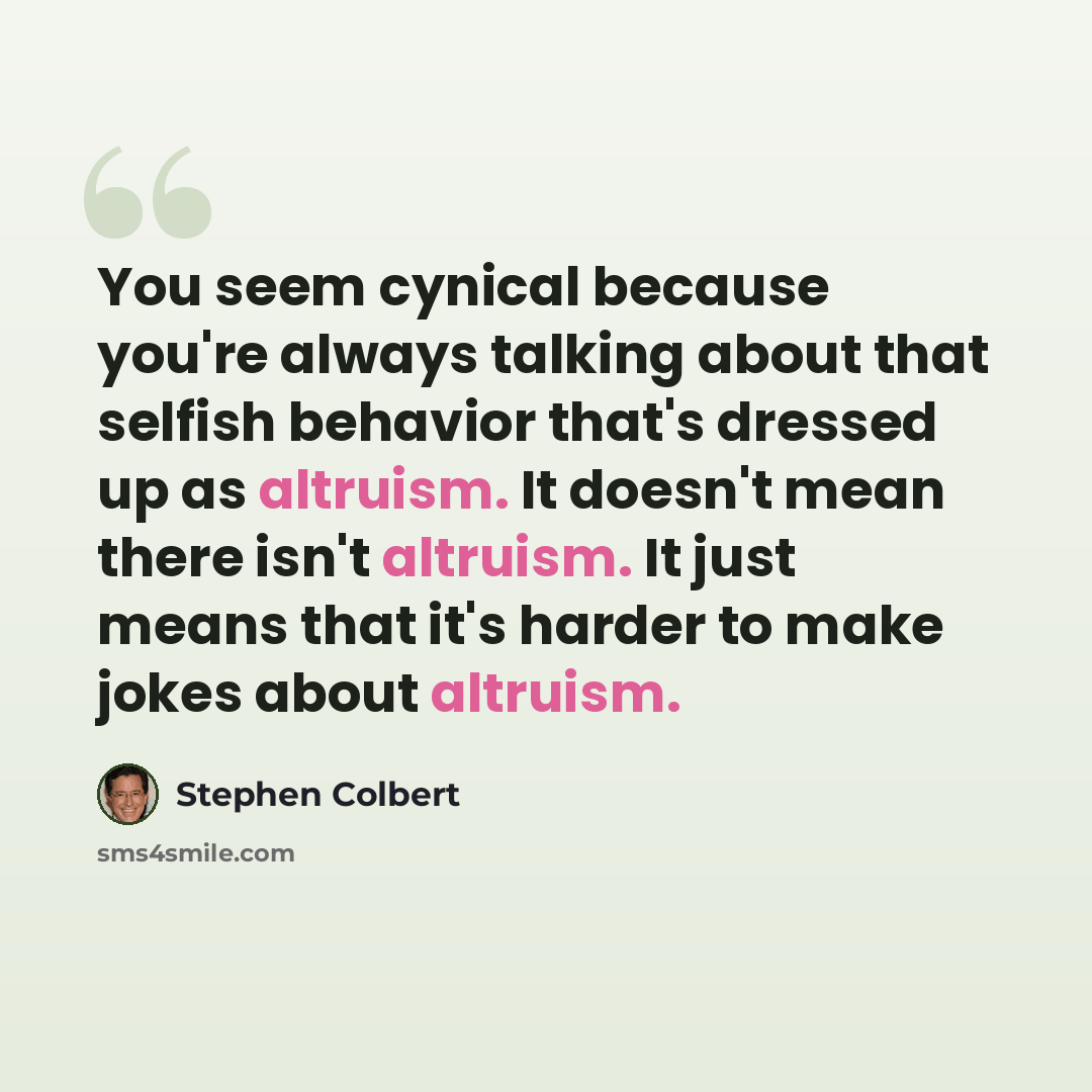 “You seem cynical because you're always talking about that selfish behavior that's dressed up as altruism. It doesn't mean there isn't altruism. It just means that it's harder to make jokes about altruism.” quote by Stephen Colbert