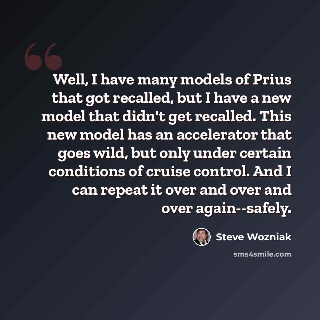 “Well, I have many models of Prius that got recalled, but I have a new model that didn't get recalled. This new model has an accelerator that goes wild, but only under certain conditions of cruise control. And I can repeat it over and over and over again--safely.” quote by Steve Wozniak