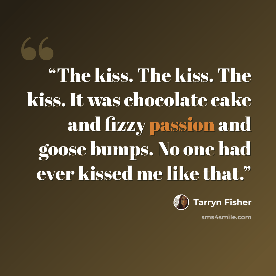 “The kiss. The kiss. The kiss. It was chocolate cake and fizzy passion and goose bumps. No one had ever kissed me like that.” quote by Tarryn Fisher