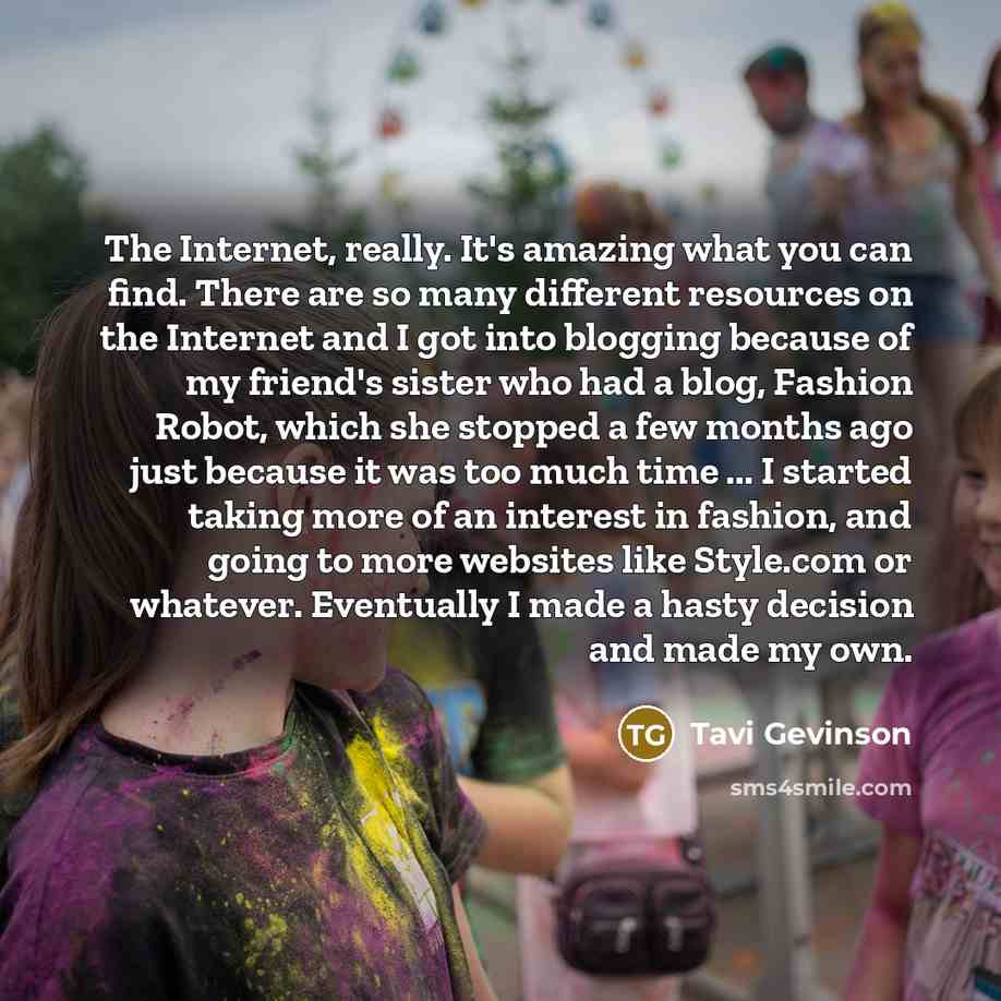 “The Internet, really. It's amazing what you can find. There are so many different resources on the Internet and I got into blogging because of my friend's sister who had a blog, Fashion Robot, which she stopped a few months ago just because it was too much time ... I started taking more of an…” quote by Tavi Gevinson