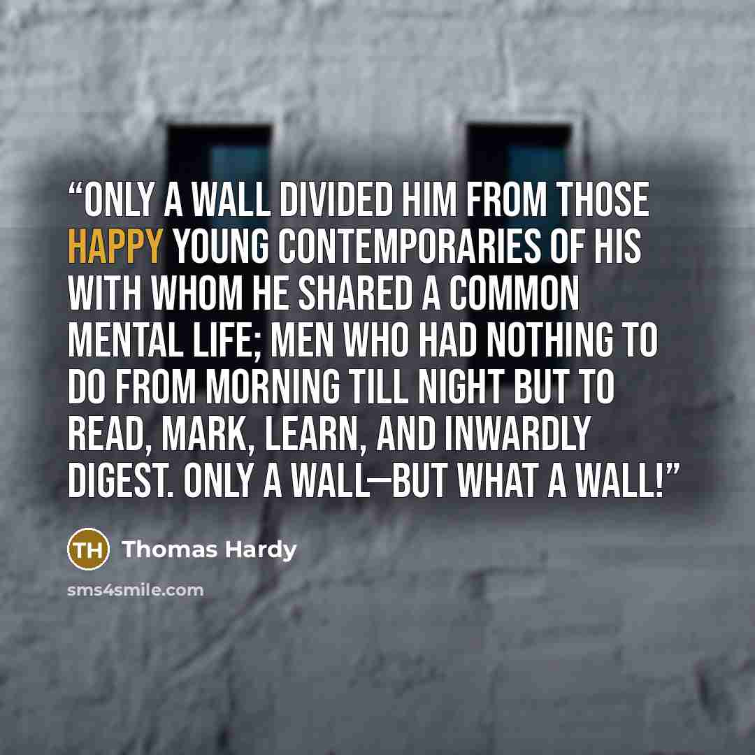 “Only a wall divided him from those happy young contemporaries of his with whom he shared a common mental life; men who had nothing to do from morning till night but to read, mark, learn, and inwardly digest. Only a wall—but what a wall!” quote by Thomas Hardy