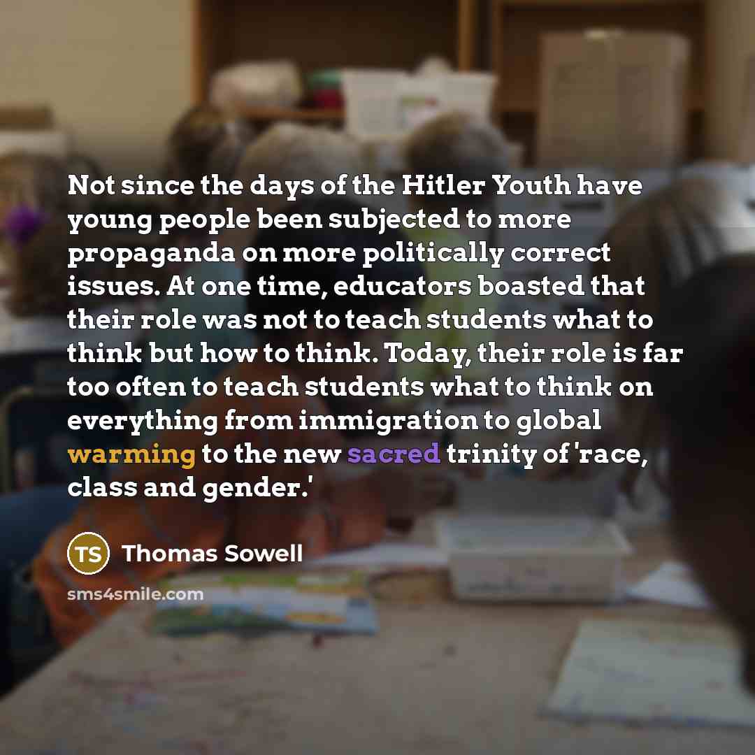 “Not since the days of the Hitler Youth have young people been subjected to more propaganda on more politically correct issues. At one time, educators boasted that their role was not to teach students what to think but how to think. Today, their role is far too often to teach students what to think…” quote by Thomas Sowell