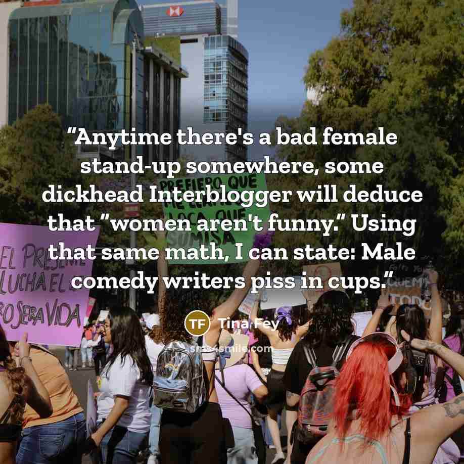 “Anytime there's a bad female stand-up somewhere, some dickhead Interblogger will deduce that “women aren't funny.” Using that same math, I can state: Male comedy writers piss in cups.” quote by Tina Fey