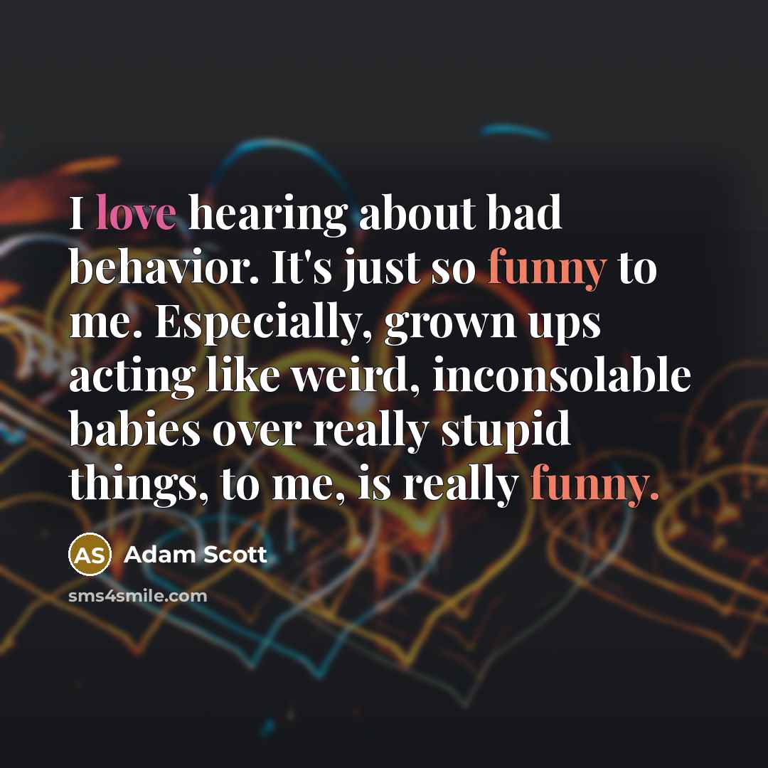 “I love hearing about bad behavior. It's just so funny to me. Especially, grown ups acting like weird, inconsolable babies over really stupid things, to me, is really funny.” quote by Adam Scott
