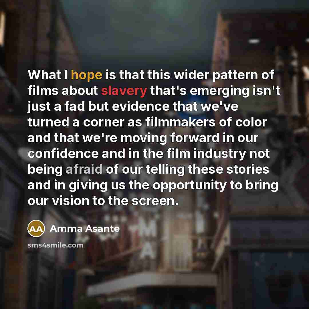 “What I hope is that this wider pattern of films about slavery that's emerging isn't just a fad but evidence that we've turned a corner as filmmakers of color and that we're moving forward in our confidence and in the film industry not being afraid of our telling these stories and in giving us the…” quote by Amma Asante