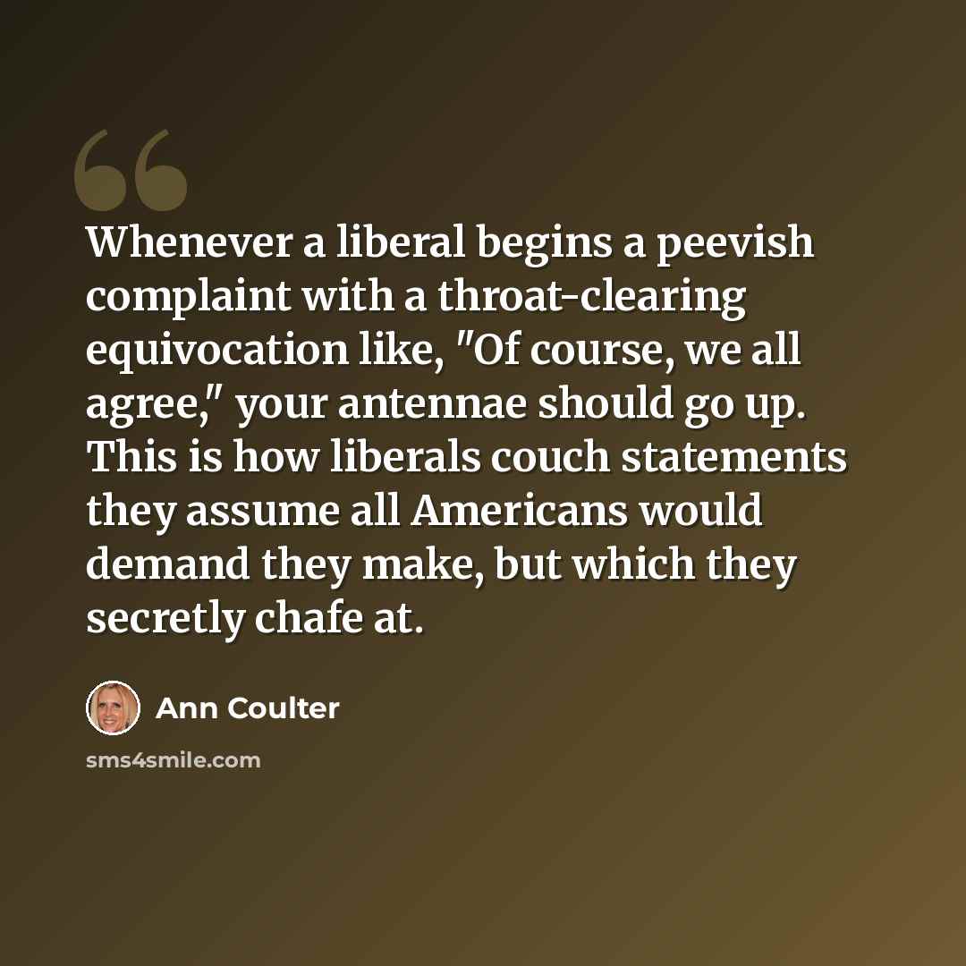 “Whenever a liberal begins a peevish complaint with a throat-clearing equivocation like, "Of course, we all agree," your antennae should go up. This is how liberals couch statements they assume all Americans would demand they make, but which they secretly chafe at.” quote by Ann Coulter