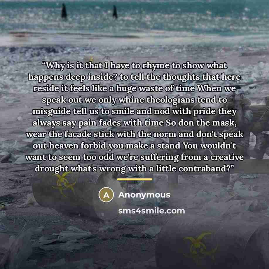 “Why is it that I have to rhyme to show what happens deep inside? to tell the thoughts that here reside it feels like a huge waste of time When we speak out we only whine theologians tend to misguide tell us to smile and nod with pride they always say pain fades with time So don the mask, wear the…” quote by Anonymous