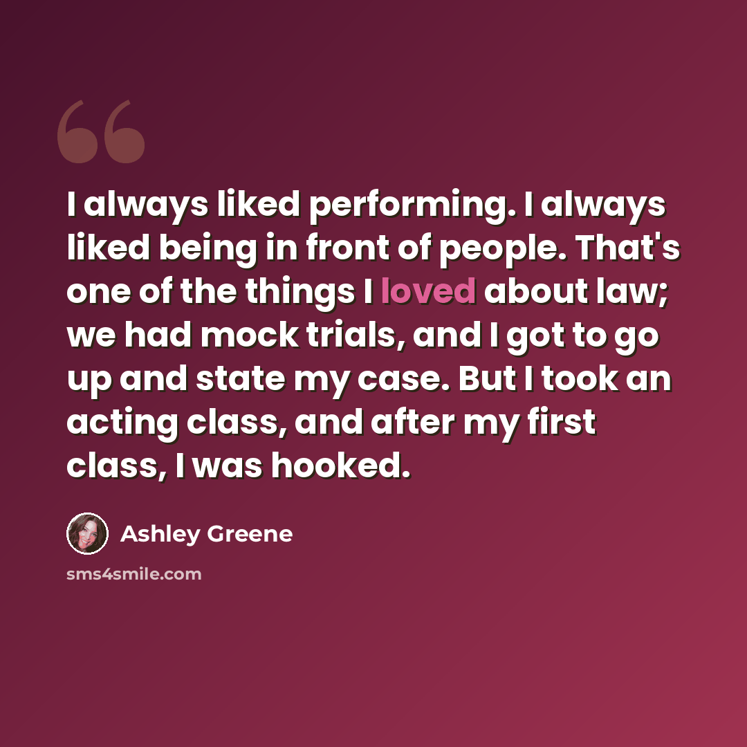 “I always liked performing. I always liked being in front of people. That's one of the things I loved about law; we had mock trials, and I got to go up and state my case. But I took an acting class, and after my first class, I was hooked.” quote by Ashley Greene